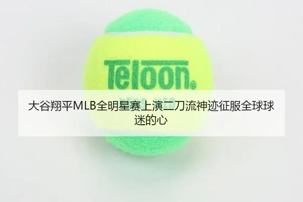 大谷翔平MLB全明星赛上演二刀流神迹征服全球球迷的心