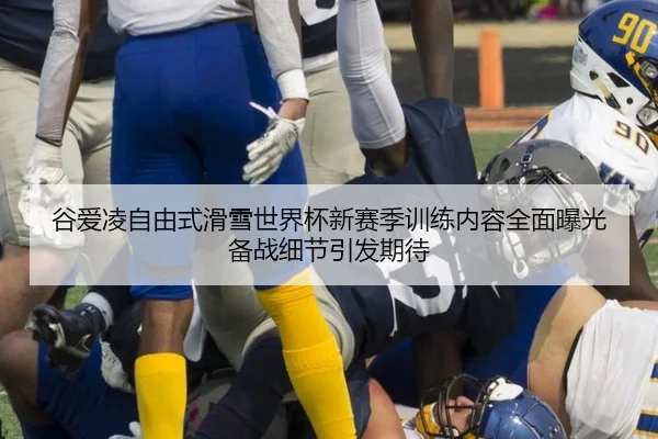 谷爱凌自由式滑雪世界杯新赛季训练内容全面曝光 备战细节引发期待