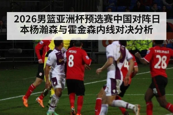 2026男篮亚洲杯预选赛中国对阵日本杨瀚森与霍金森内线对决分析